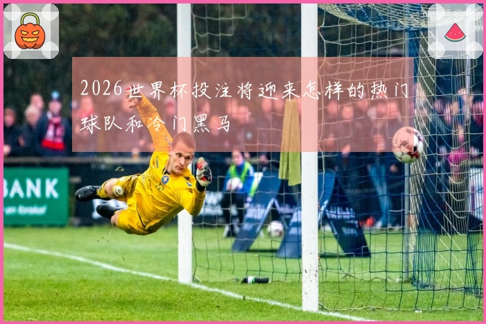 2026世界杯投注将迎来怎样的热门球队和冷门黑马
