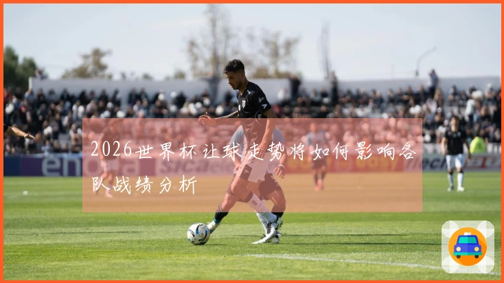 2026世界杯让球走势将如何影响各队战绩分析