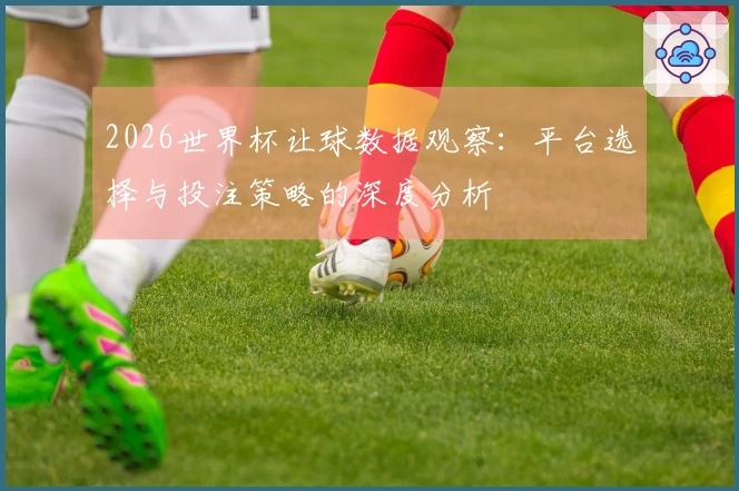 2026世界杯让球数据观察：平台选择与投注策略的深度分析