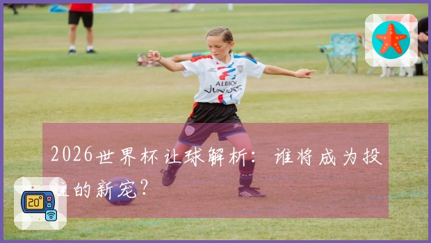 2026世界杯让球解析：谁将成为投注的新宠？